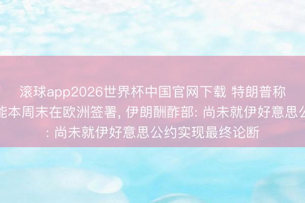 滚球app2026世界杯中国官网下载 特朗普称好意思伊公约可能本周末在欧洲签署, 伊朗酬酢部: 尚未就伊好意思公约实现最终论断