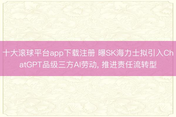 十大滚球平台app下载注册 曝SK海力士拟引入ChatGPT品级三方AI劳动, 推进责任流转型