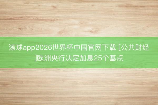 滚球app2026世界杯中国官网下载 [公共财经]欧洲央行决定加息25个基点