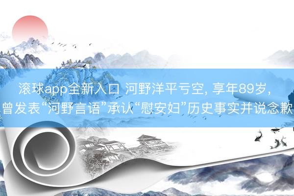 滚球app全新入口 河野洋平亏空, 享年89岁, 曾发表“河野言语”承认“慰安妇”历史事实并说念歉