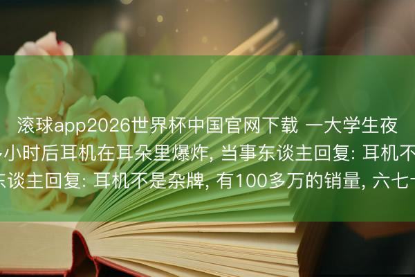 滚球app2026世界杯中国官网下载 一大学生夜间戴耳机入睡, 一个多小时后耳机在耳朵里爆炸, 当事东谈主回复: 耳机不是杂牌, 有100多万的销量, 六七十块钱
