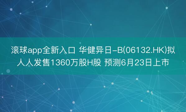 滚球app全新入口 华健异日-B(06132.HK)拟人人发售1360万股H股 预测6月23日上市
