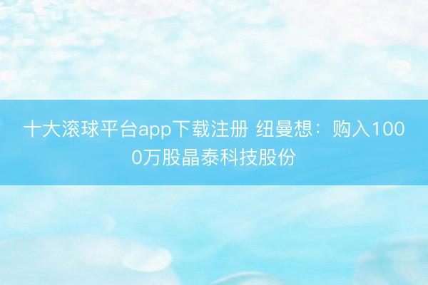 十大滚球平台app下载注册 纽曼想：购入1000万股晶泰科技股份