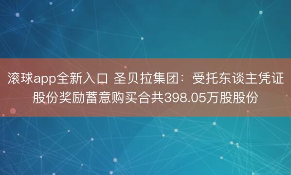 滚球app全新入口 圣贝拉集团：受托东谈主凭证股份奖励蓄意购买合共398.05万股股份