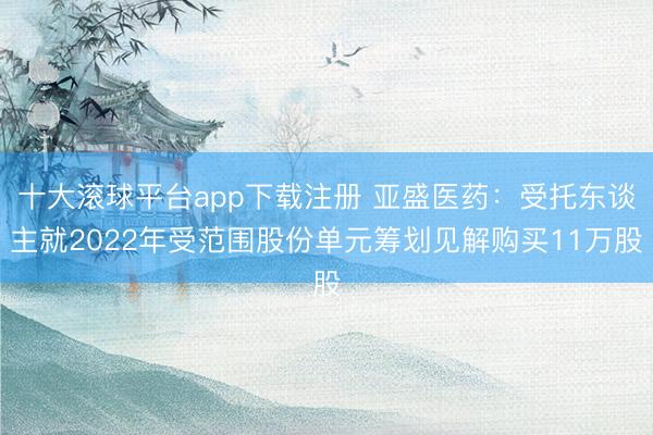 十大滚球平台app下载注册 亚盛医药：受托东谈主就2022年受范围股份单元筹划见解购买11万股