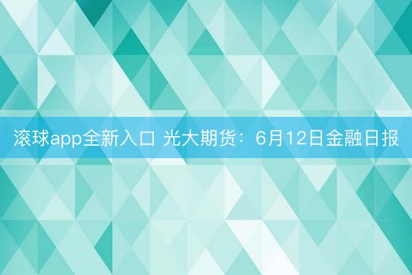 滚球app全新入口 光大期货：6月12日金融日报