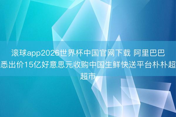 滚球app2026世界杯中国官网下载 阿里巴巴据悉出价15亿好意思元收购中国生鲜快送平台朴朴超市