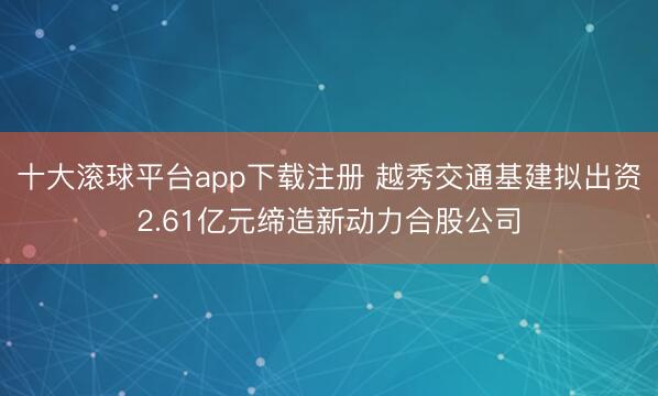 十大滚球平台app下载注册 越秀交通基建拟出资2.61亿元缔造新动力合股公司