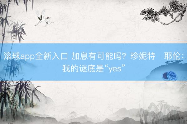 滚球app全新入口 加息有可能吗？珍妮特・耶伦：我的谜底是“yes”