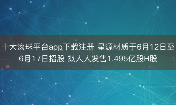 十大滚球平台app下载注册 星源材质于6月12日至6月17日招股 拟人人发售1.495亿股H股