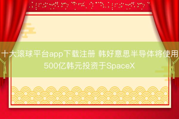 十大滚球平台app下载注册 韩好意思半导体将使用500亿韩元投资于SpaceX