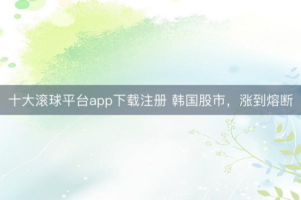十大滚球平台app下载注册 韩国股市，涨到熔断