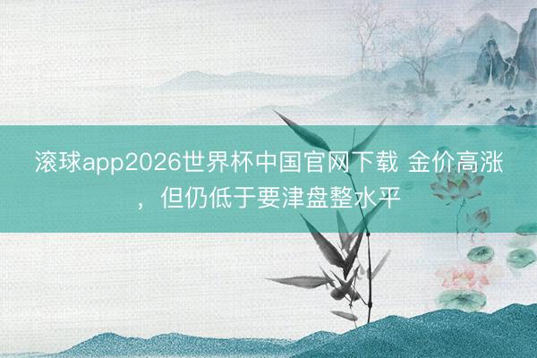滚球app2026世界杯中国官网下载 金价高涨，但仍低于要津盘整水平