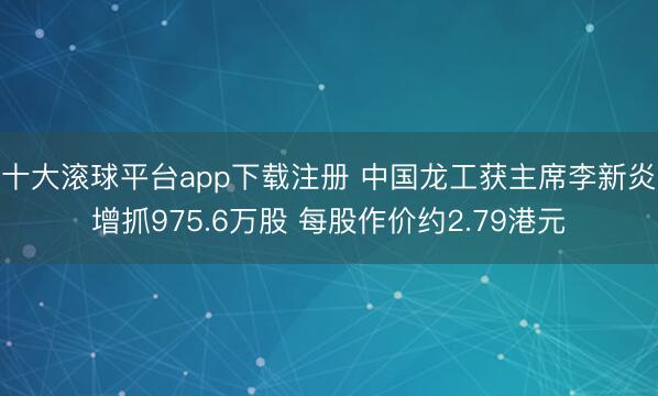 十大滚球平台app下载注册 中国龙工获主席李新炎增抓975.6万股 每股作价约2.79港元