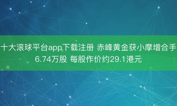 十大滚球平台app下载注册 赤峰黄金获小摩增合手6.74万股 每股作价约29.1港元