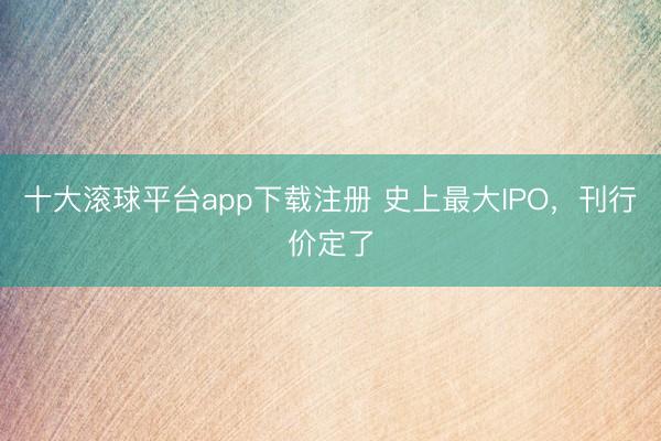 十大滚球平台app下载注册 史上最大IPO，刊行价定了