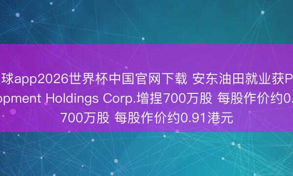 滚球app2026世界杯中国官网下载 安东油田就业获Pro Development Holdings Corp.增捏700万股 每股作价约0.91港元