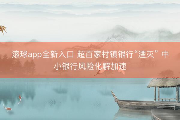 滚球app全新入口 超百家村镇银行“湮灭” 中小银行风险化解加速