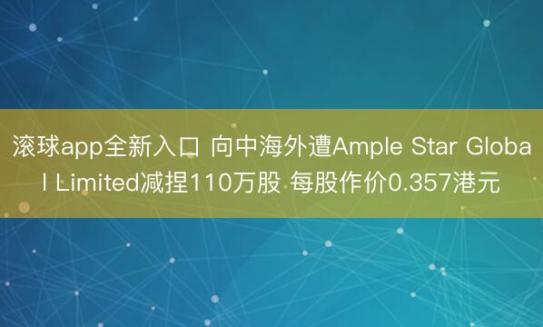 滚球app全新入口 向中海外遭Ample Star Global Limited减捏110万股 每股作价0.357港元