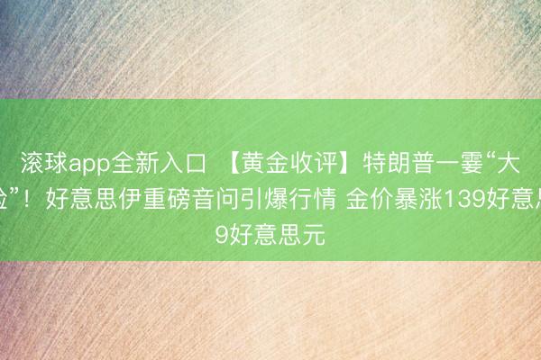 滚球app全新入口 【黄金收评】特朗普一霎“大变脸”！好意思伊重磅音问引爆行情 金价暴涨139好意思元