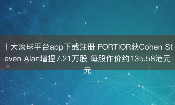 十大滚球平台app下载注册 FORTIOR获Cohen Steven Alan增捏7.21万股 每股作价约135.58港元