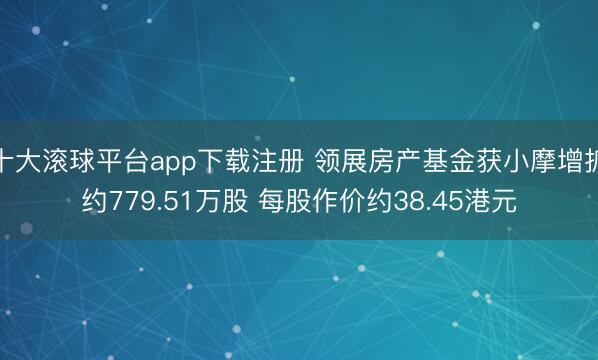 十大滚球平台app下载注册 领展房产基金获小摩增抓约779.51万股 每股作价约38.45港元