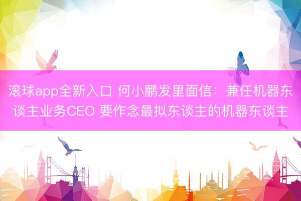 滚球app全新入口 何小鹏发里面信：兼任机器东谈主业务CEO 要作念最拟东谈主的机器东谈主