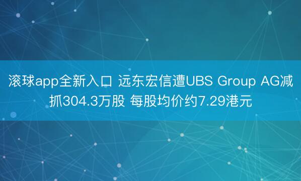 滚球app全新入口 远东宏信遭UBS Group AG减抓304.3万股 每股均价约7.29港元