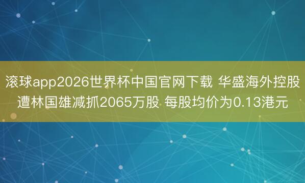 滚球app2026世界杯中国官网下载 华盛海外控股遭林国雄减抓2065万股 每股均价为0.13港元