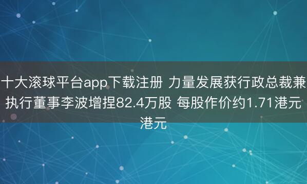 十大滚球平台app下载注册 力量发展获行政总裁兼执行董事李波增捏82.4万股 每股作价约1.71港元