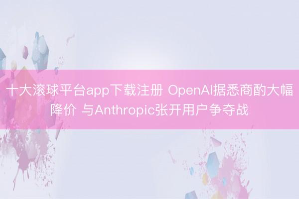 十大滚球平台app下载注册 OpenAI据悉商酌大幅降价 与Anthropic张开用户争夺战