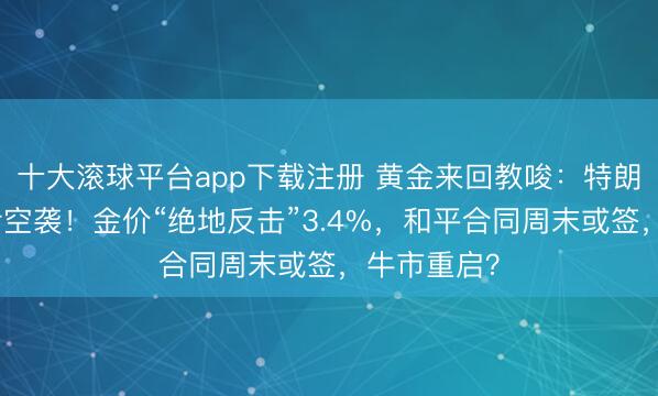 十大滚球平台app下载注册 黄金来回教唆：特朗普取消对伊空袭！金价“绝地反击”3.4%，和平合同周末或签，牛市重启？