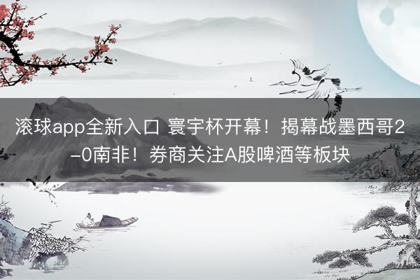 滚球app全新入口 寰宇杯开幕！揭幕战墨西哥2-0南非！券商关注A股啤酒等板块