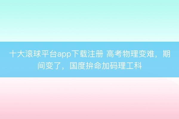 十大滚球平台app下载注册 高考物理变难，期间变了，国度拚命加码理工科