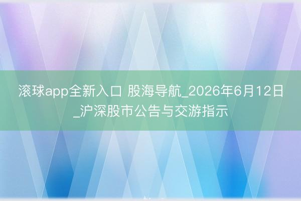 滚球app全新入口 股海导航_2026年6月12日_沪深股市公告与交游指示