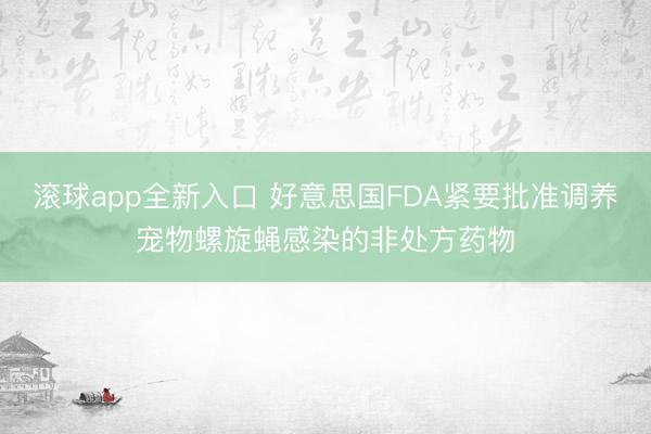 滚球app全新入口 好意思国FDA紧要批准调养宠物螺旋蝇感染的非处方药物