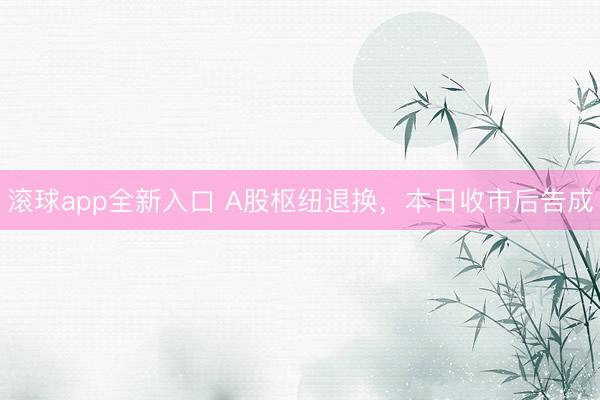 滚球app全新入口 A股枢纽退换，本日收市后告成