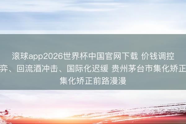 滚球app2026世界杯中国官网下载 价钱调控、渠谈博弈、回流酒冲击、国际化迟缓 贵州茅台市集化矫正前路漫漫