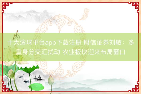 十大滚球平台app下载注册 财信证券刘敏：多重身分交汇扰动 农业板块迎来布局窗口