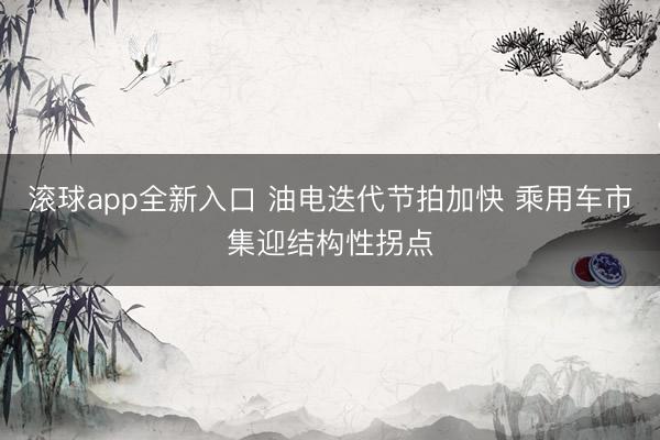 滚球app全新入口 油电迭代节拍加快 乘用车市集迎结构性拐点