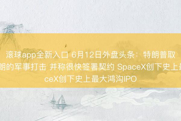 滚球app全新入口 6月12日外盘头条:特朗普取消原定对伊朗的军事打击 并称很快签署契约 SpaceX创下史上最大鸿沟IPO