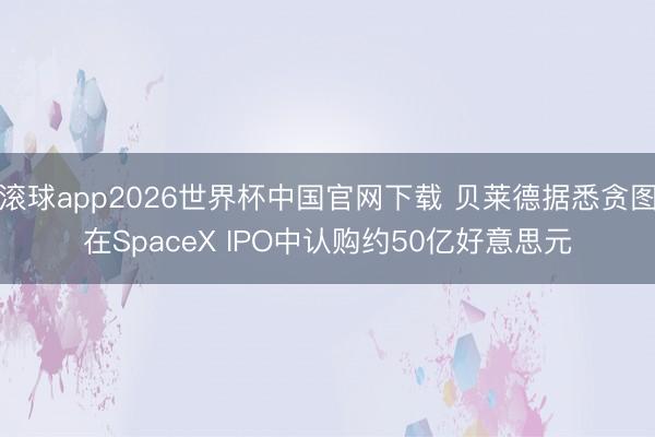 滚球app2026世界杯中国官网下载 贝莱德据悉贪图在SpaceX IPO中认购约50亿好意思元