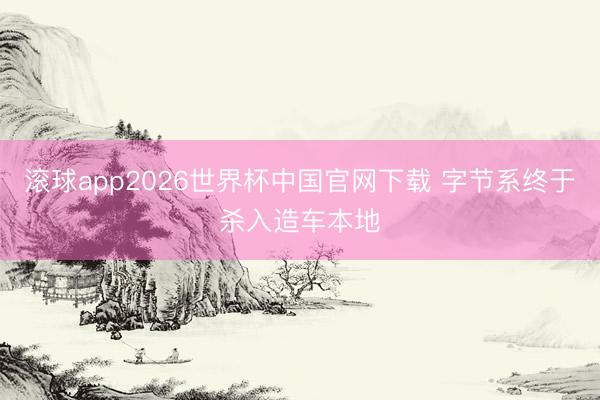 滚球app2026世界杯中国官网下载 字节系终于杀入造车本地