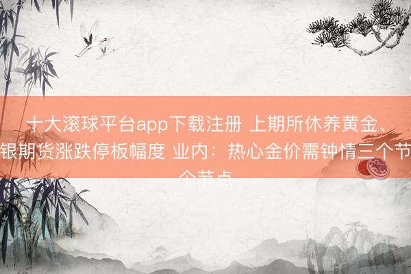 十大滚球平台app下载注册 上期所休养黄金、白银期货涨跌停板幅度 业内：热心金价需钟情三个节点