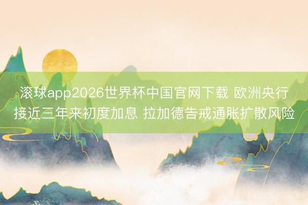 滚球app2026世界杯中国官网下载 欧洲央行接近三年来初度加息 拉加德告戒通胀扩散风险