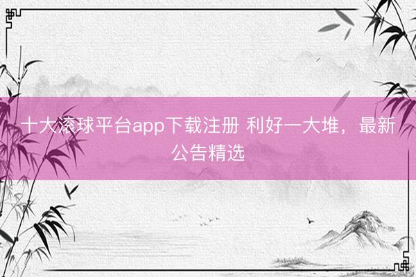 十大滚球平台app下载注册 利好一大堆，最新公告精选