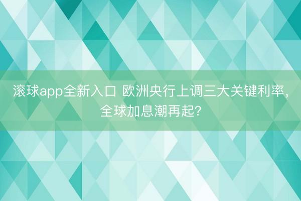 滚球app全新入口 欧洲央行上调三大关键利率，全球加息潮再起？