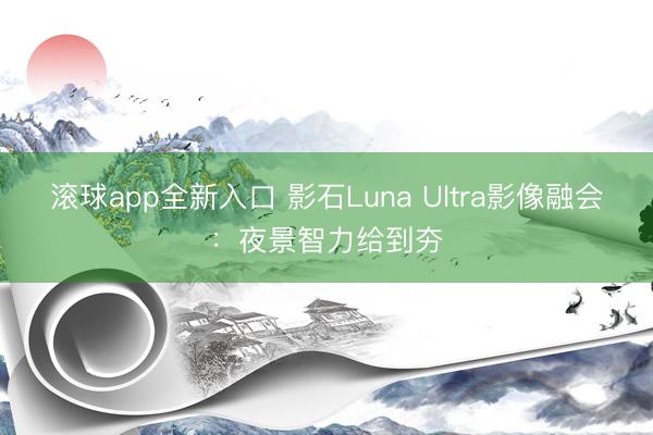 滚球app全新入口 影石Luna Ultra影像融会：夜景智力给到夯