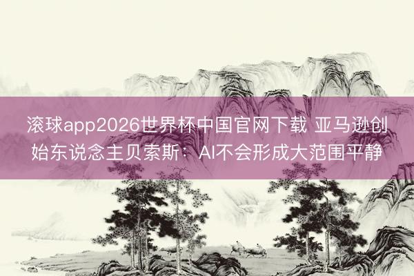滚球app2026世界杯中国官网下载 亚马逊创始东说念主贝索斯:AI不会形成大范围平静