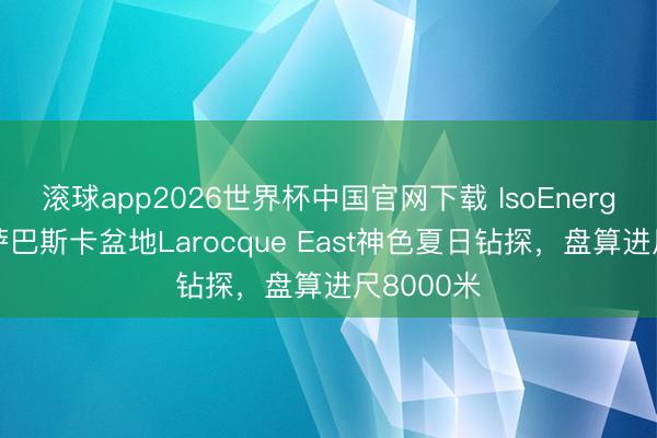 滚球app2026世界杯中国官网下载 IsoEnergy起初阿萨巴斯卡盆地Larocque East神色夏日钻探,盘算进尺8000米